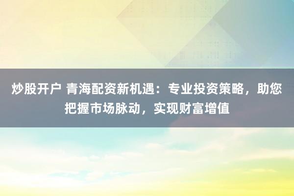 炒股开户 青海配资新机遇：专业投资策略，助您把握市场脉动，实现财富增值