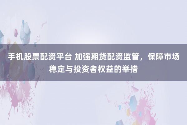 手机股票配资平台 加强期货配资监管，保障市场稳定与投资者权益的举措