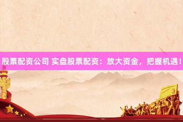 股票配资公司 实盘股票配资：放大资金，把握机遇！