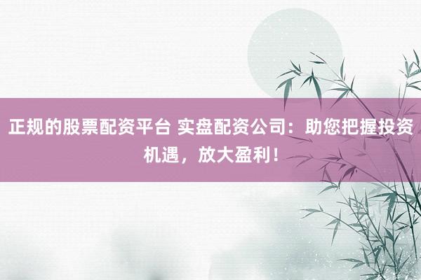 正规的股票配资平台 实盘配资公司：助您把握投资机遇，放大盈利！