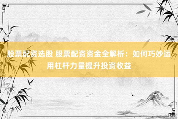股票配资选股 股票配资资金全解析：如何巧妙运用杠杆力量提升投资收益
