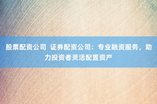 股票配资公司  证券配资公司：专业融资服务，助力投资者灵活配置资产