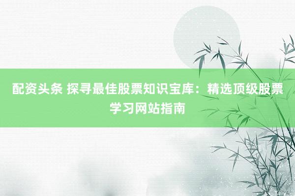 配资头条 探寻最佳股票知识宝库：精选顶级股票学习网站指南
