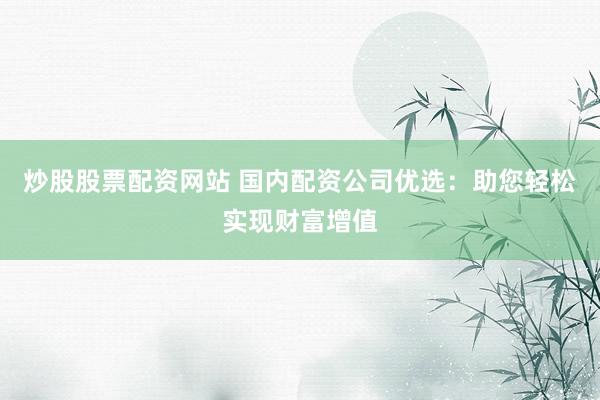 炒股股票配资网站 国内配资公司优选：助您轻松实现财富增值