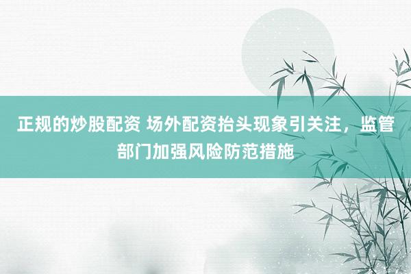 正规的炒股配资 场外配资抬头现象引关注，监管部门加强风险防范措施