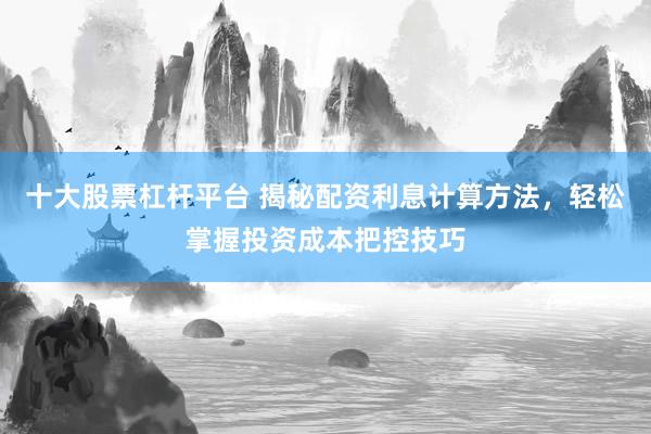 十大股票杠杆平台 揭秘配资利息计算方法，轻松掌握投资成本把控技巧