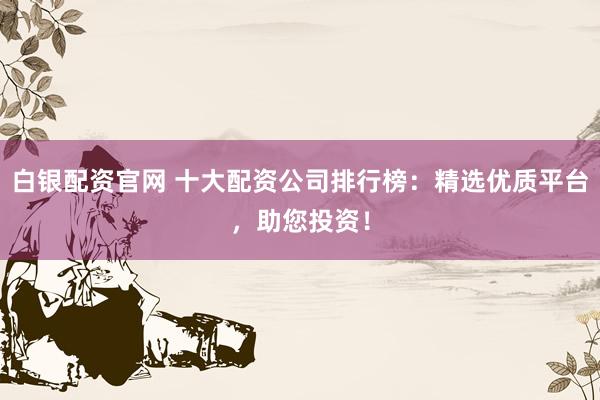 白银配资官网 十大配资公司排行榜：精选优质平台，助您投资！