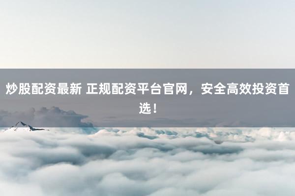 炒股配资最新 正规配资平台官网，安全高效投资首选！
