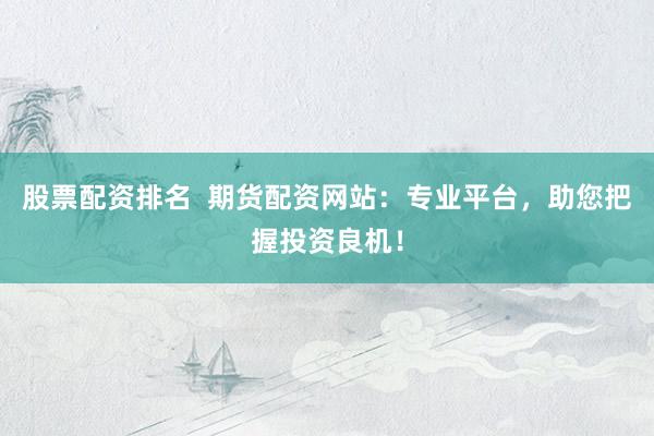 股票配资排名  期货配资网站：专业平台，助您把握投资良机！