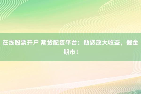 在线股票开户 期货配资平台：助您放大收益，掘金期市！