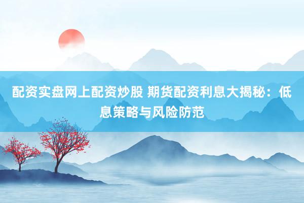 配资实盘网上配资炒股 期货配资利息大揭秘：低息策略与风险防范