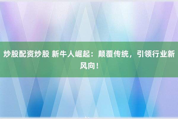 炒股配资炒股 新牛人崛起：颠覆传统，引领行业新风向！