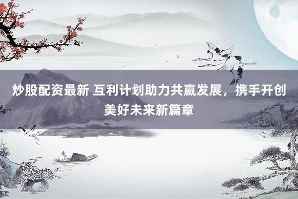 炒股配资最新 互利计划助力共赢发展，携手开创美好未来新篇章