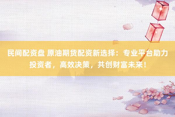 民间配资盘 原油期货配资新选择：专业平台助力投资者，高效决策，共创财富未来！