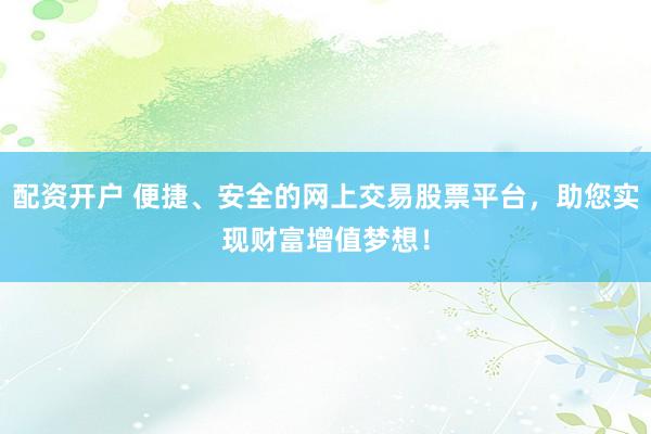 配资开户 便捷、安全的网上交易股票平台，助您实现财富增值梦想！