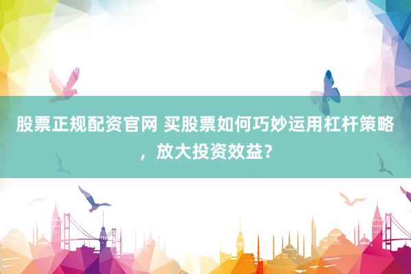 股票正规配资官网 买股票如何巧妙运用杠杆策略，放大投资效益？