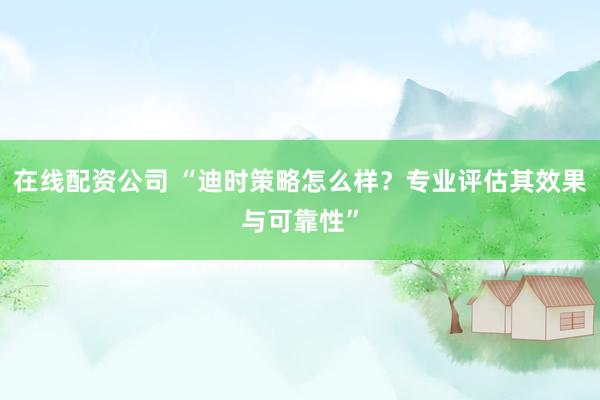 在线配资公司 “迪时策略怎么样？专业评估其效果与可靠性”