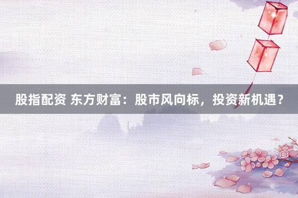股指配资 东方财富：股市风向标，投资新机遇？