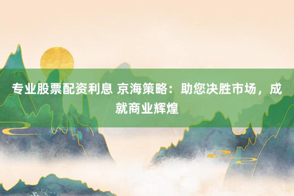 专业股票配资利息 京海策略：助您决胜市场，成就商业辉煌