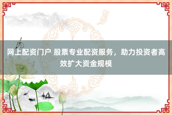 网上配资门户 股票专业配资服务，助力投资者高效扩大资金规模