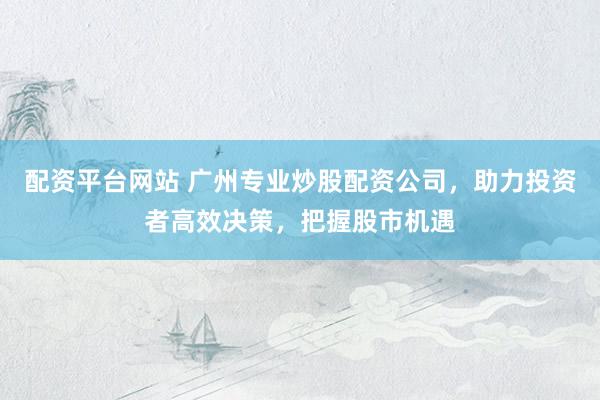 配资平台网站 广州专业炒股配资公司，助力投资者高效决策，把握股市机遇