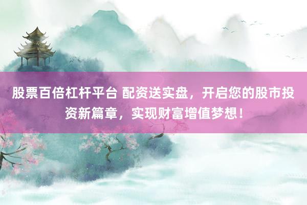 股票百倍杠杆平台 配资送实盘，开启您的股市投资新篇章，实现财富增值梦想！