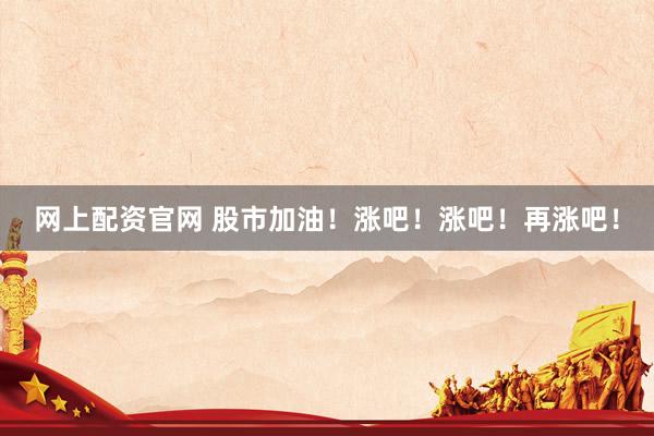 网上配资官网 股市加油！涨吧！涨吧！再涨吧！