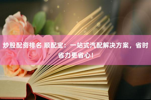 炒股配资排名 顺配宝：一站式汽配解决方案，省时省力更省心！