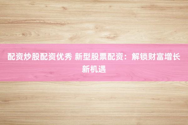 配资炒股配资优秀 新型股票配资：解锁财富增长新机遇