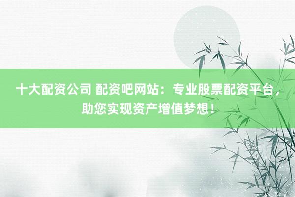 十大配资公司 配资吧网站：专业股票配资平台，助您实现资产增值梦想！