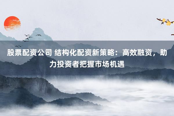股票配资公司 结构化配资新策略：高效融资，助力投资者把握市场机遇