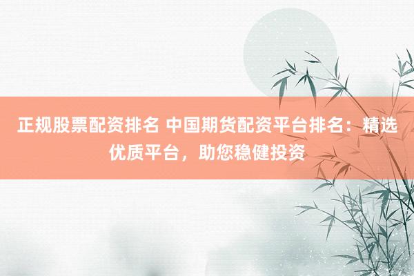 正规股票配资排名 中国期货配资平台排名：精选优质平台，助您稳健投资