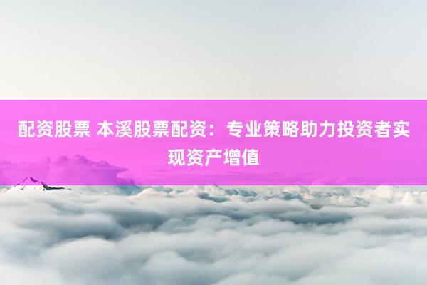 配资股票 本溪股票配资：专业策略助力投资者实现资产增值