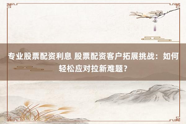 专业股票配资利息 股票配资客户拓展挑战：如何轻松应对拉新难题？