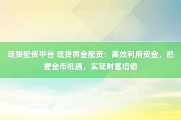 现货配资平台 现货黄金配资：高效利用资金，把握金市机遇，实现财富增值