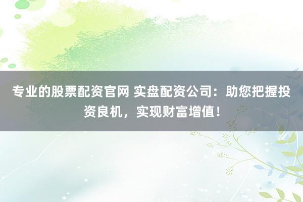 专业的股票配资官网 实盘配资公司：助您把握投资良机，实现财富增值！