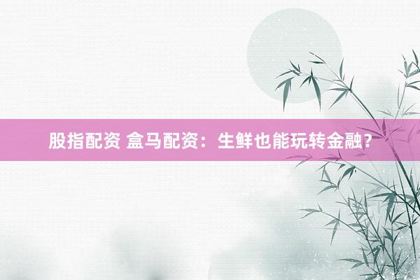 股指配资 盒马配资：生鲜也能玩转金融？