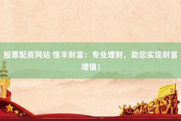 股票配资网站 恒丰财富：专业理财，助您实现财富增值！