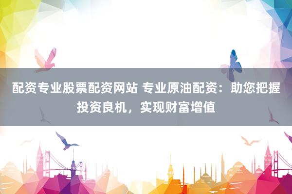 配资专业股票配资网站 专业原油配资：助您把握投资良机，实现财富增值