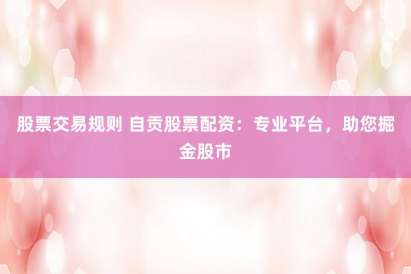 股票交易规则 自贡股票配资：专业平台，助您掘金股市