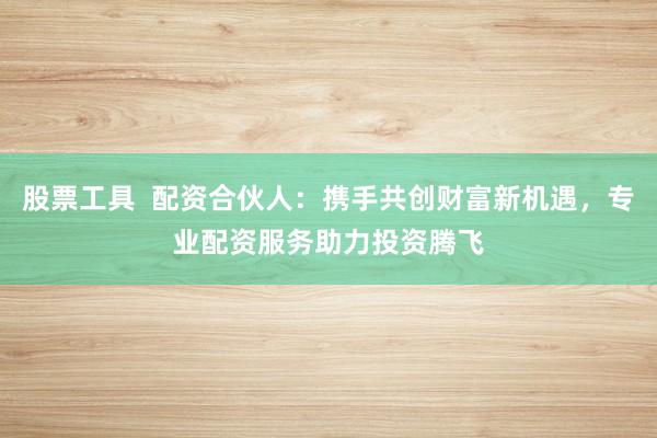 股票工具  配资合伙人：携手共创财富新机遇，专业配资服务助力投资腾飞