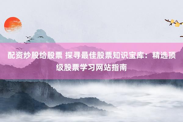 配资炒股给股票 探寻最佳股票知识宝库：精选顶级股票学习网站指南