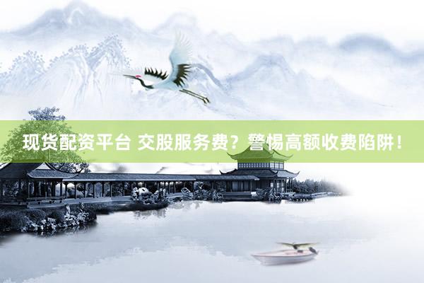 现货配资平台 交股服务费？警惕高额收费陷阱！