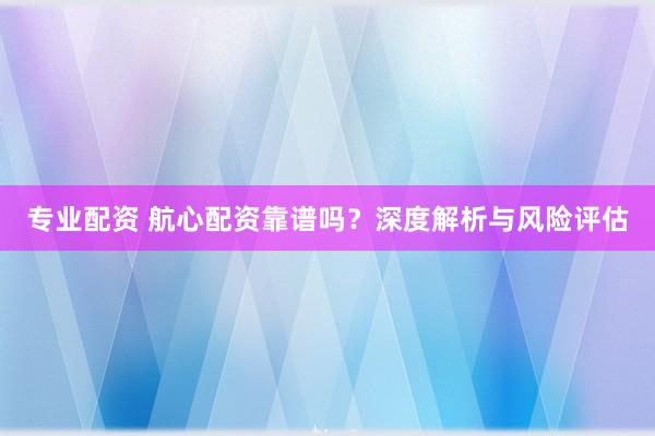 专业配资 航心配资靠谱吗？深度解析与风险评估