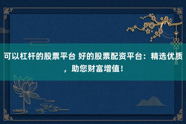 可以杠杆的股票平台 好的股票配资平台：精选优质，助您财富增值！