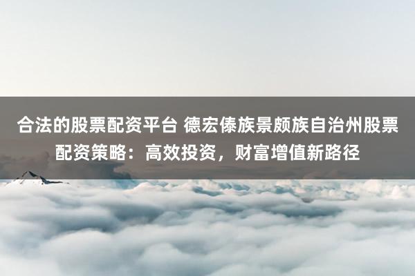 合法的股票配资平台 德宏傣族景颇族自治州股票配资策略：高效投资，财富增值新路径