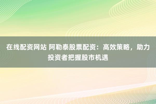在线配资网站 阿勒泰股票配资：高效策略，助力投资者把握股市机遇