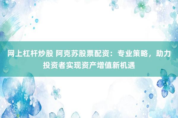 网上杠杆炒股 阿克苏股票配资：专业策略，助力投资者实现资产增值新机遇