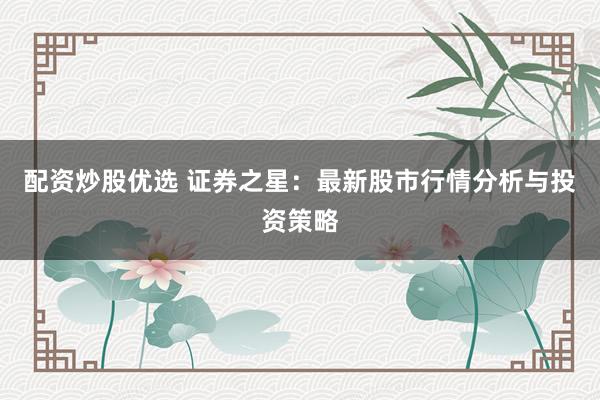 配资炒股优选 证券之星：最新股市行情分析与投资策略