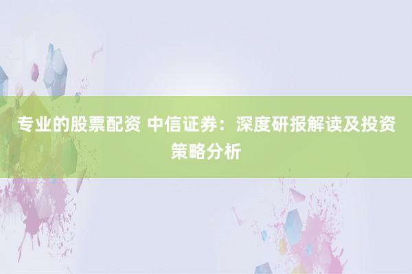 专业的股票配资 中信证券：深度研报解读及投资策略分析